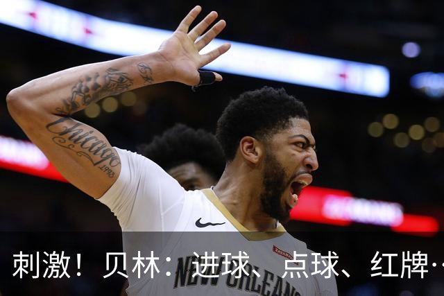 刺激！贝林：进球、点球、红牌…这比赛难以置信，团结让我们取胜