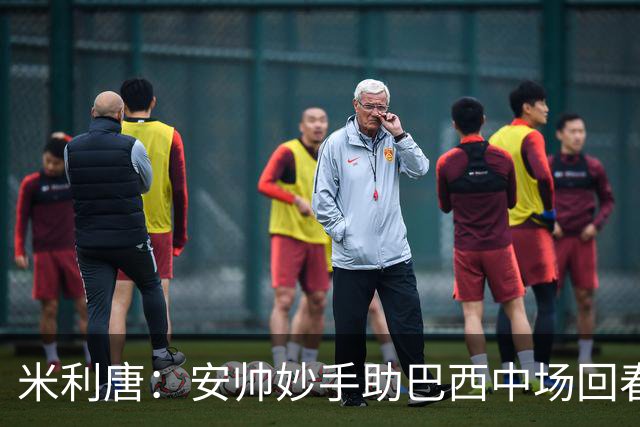 米利唐：安帅妙手助巴西中场回春，在皇马时他就善于倾听建议